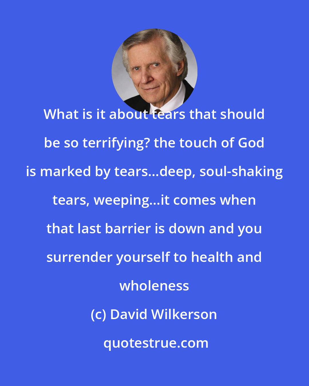 David Wilkerson: What is it about tears that should be so terrifying? the touch of God is marked by tears...deep, soul-shaking tears, weeping...it comes when that last barrier is down and you surrender yourself to health and wholeness