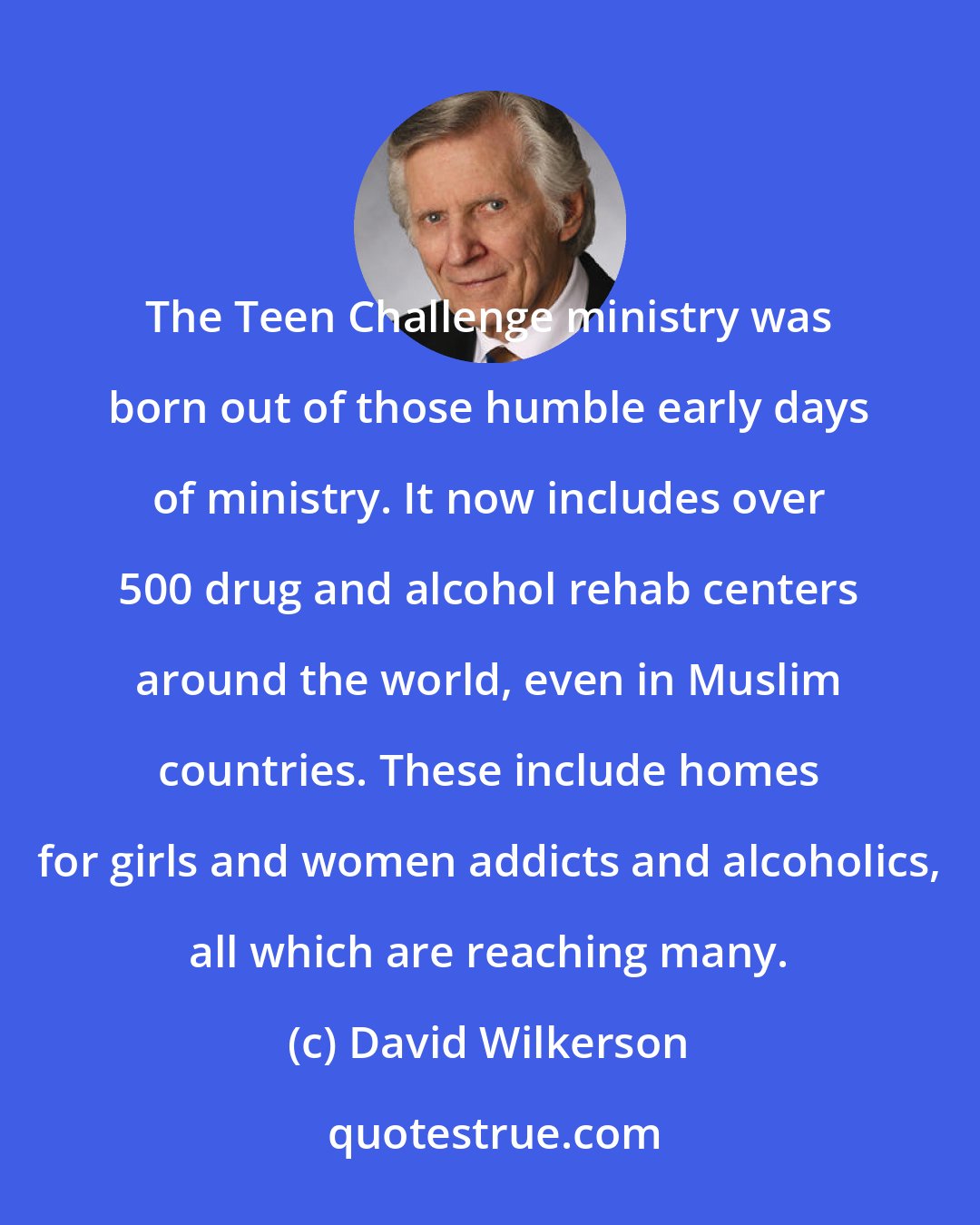 David Wilkerson: The Teen Challenge ministry was born out of those humble early days of ministry. It now includes over 500 drug and alcohol rehab centers around the world, even in Muslim countries. These include homes for girls and women addicts and alcoholics, all which are reaching many.