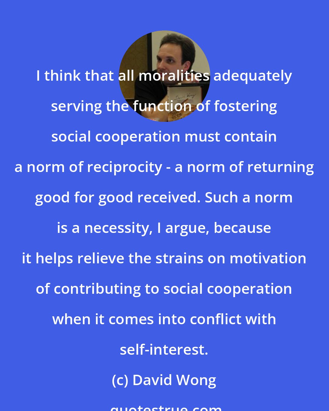 David Wong: I think that all moralities adequately serving the function of fostering social cooperation must contain a norm of reciprocity - a norm of returning good for good received. Such a norm is a necessity, I argue, because it helps relieve the strains on motivation of contributing to social cooperation when it comes into conflict with self-interest.