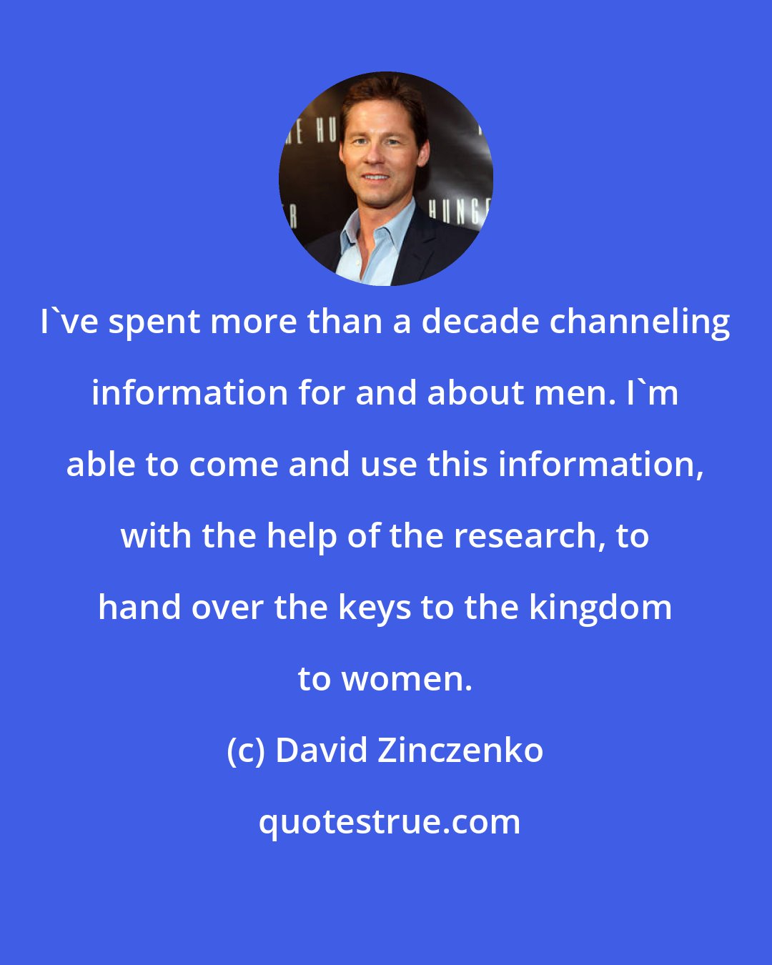 David Zinczenko: I've spent more than a decade channeling information for and about men. I'm able to come and use this information, with the help of the research, to hand over the keys to the kingdom to women.