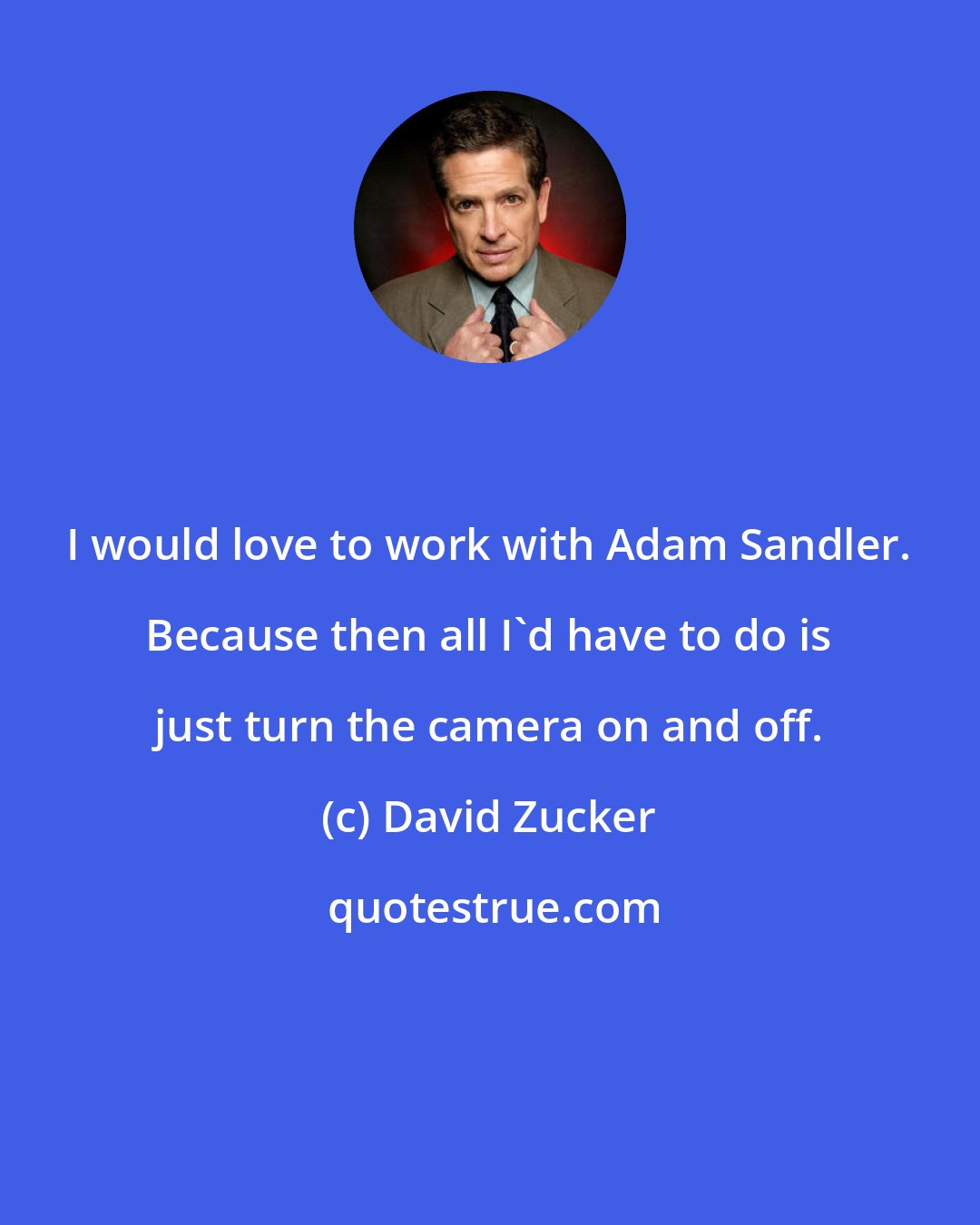 David Zucker: I would love to work with Adam Sandler. Because then all I'd have to do is just turn the camera on and off.