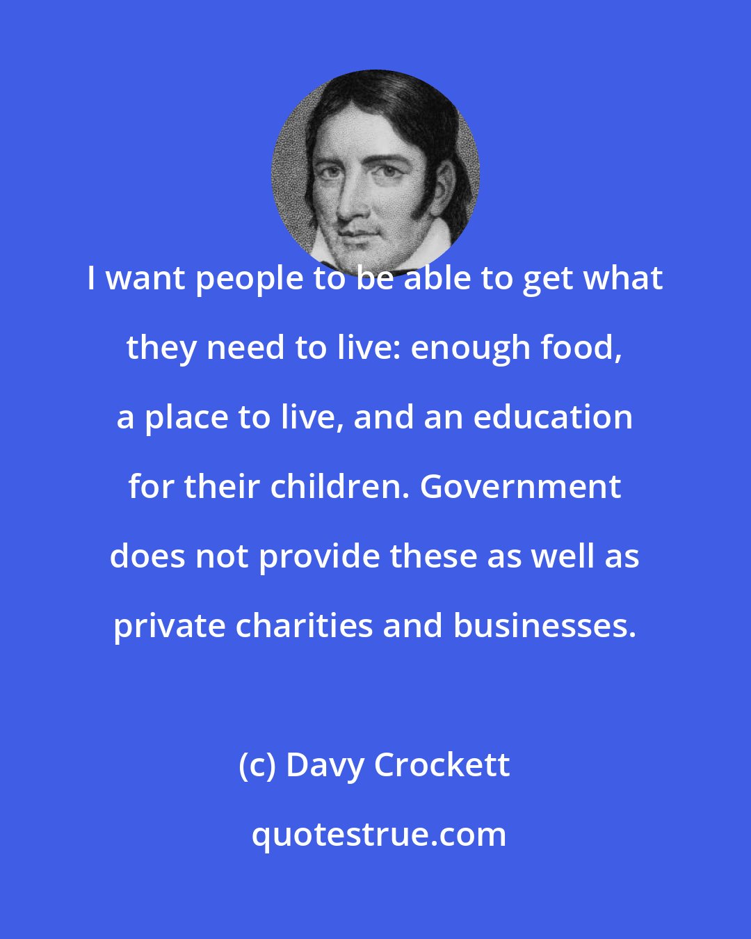 Davy Crockett: I want people to be able to get what they need to live: enough food, a place to live, and an education for their children. Government does not provide these as well as private charities and businesses.