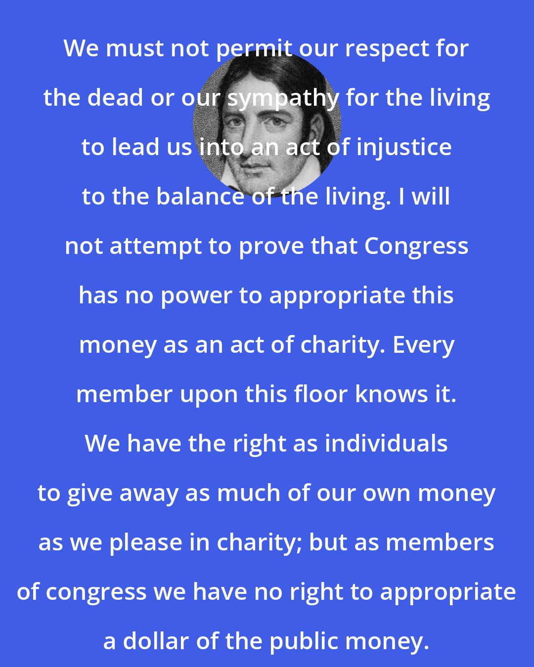 Davy Crockett: We must not permit our respect for the dead or our sympathy for the living to lead us into an act of injustice to the balance of the living. I will not attempt to prove that Congress has no power to appropriate this money as an act of charity. Every member upon this floor knows it. We have the right as individuals to give away as much of our own money as we please in charity; but as members of congress we have no right to appropriate a dollar of the public money.