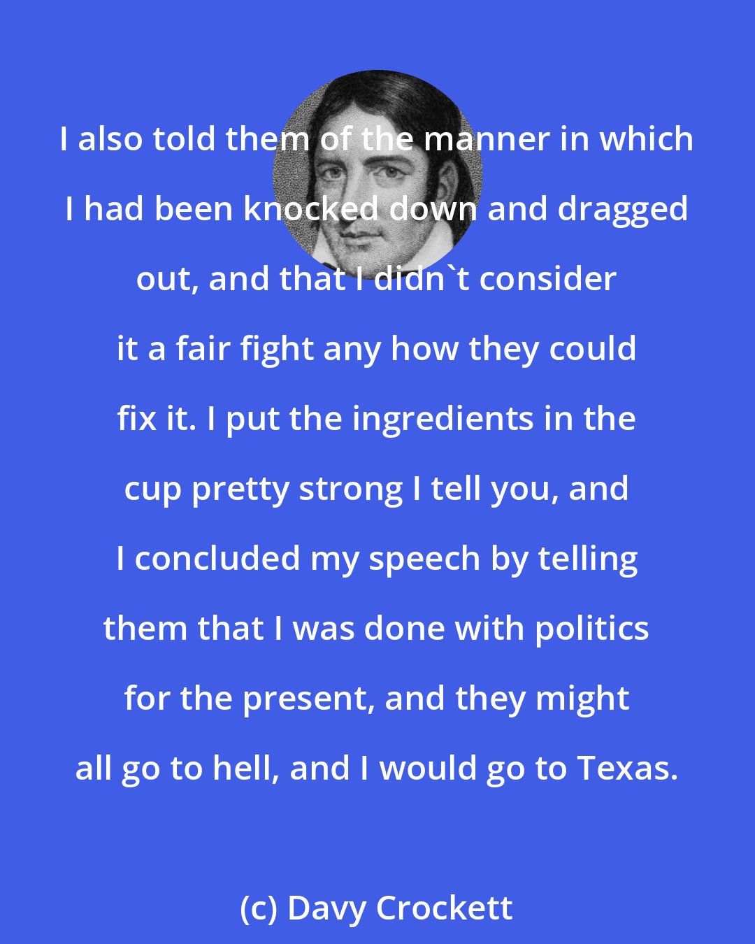 Davy Crockett: I also told them of the manner in which I had been knocked down and dragged out, and that I didn't consider it a fair fight any how they could fix it. I put the ingredients in the cup pretty strong I tell you, and I concluded my speech by telling them that I was done with politics for the present, and they might all go to hell, and I would go to Texas.