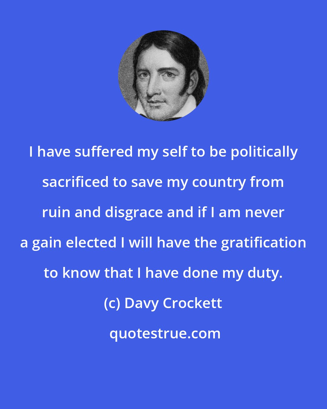 Davy Crockett: I have suffered my self to be politically sacrificed to save my country from ruin and disgrace and if I am never a gain elected I will have the gratification to know that I have done my duty.