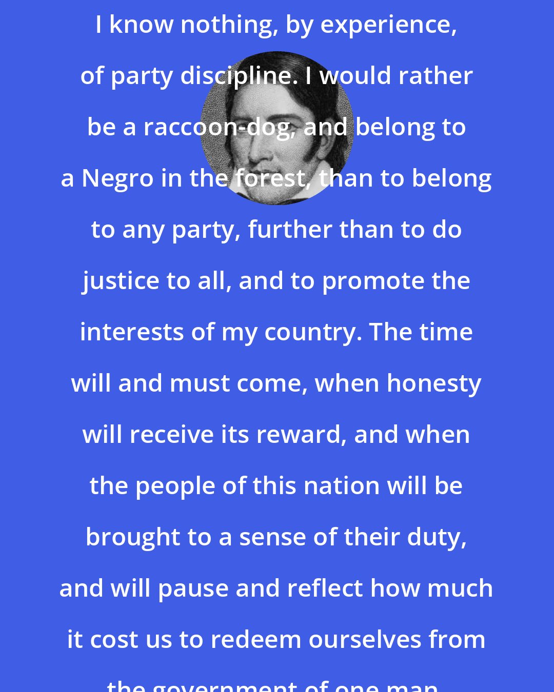 Davy Crockett: I know nothing, by experience, of party discipline. I would rather be a raccoon-dog, and belong to a Negro in the forest, than to belong to any party, further than to do justice to all, and to promote the interests of my country. The time will and must come, when honesty will receive its reward, and when the people of this nation will be brought to a sense of their duty, and will pause and reflect how much it cost us to redeem ourselves from the government of one man.