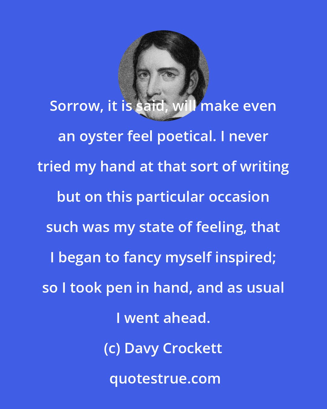 Davy Crockett: Sorrow, it is said, will make even an oyster feel poetical. I never tried my hand at that sort of writing but on this particular occasion such was my state of feeling, that I began to fancy myself inspired; so I took pen in hand, and as usual I went ahead.