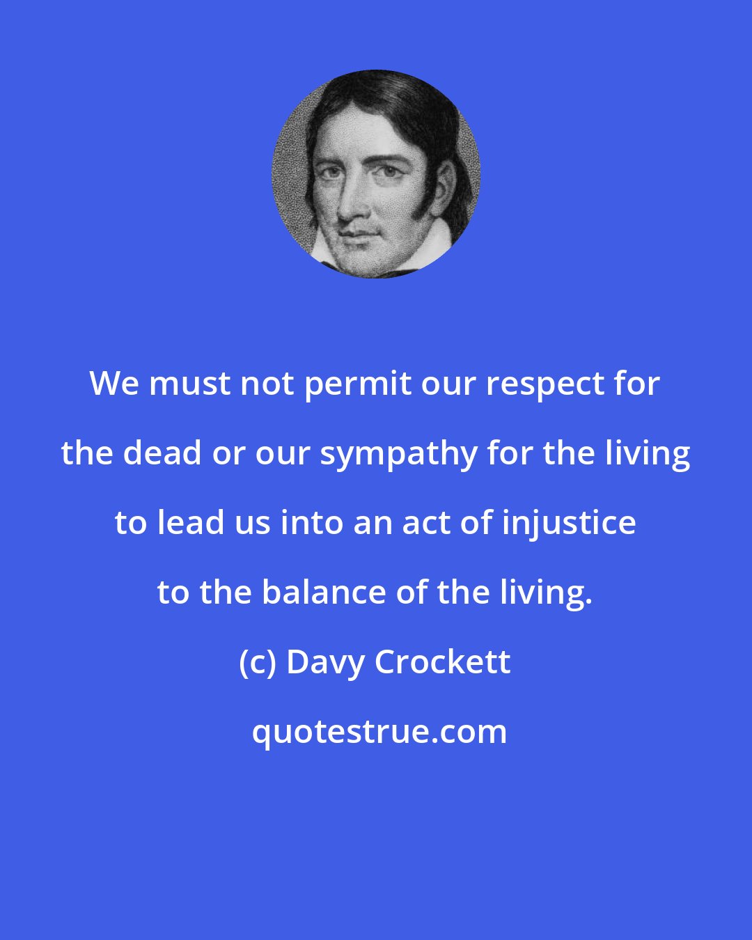 Davy Crockett: We must not permit our respect for the dead or our sympathy for the living to lead us into an act of injustice to the balance of the living.