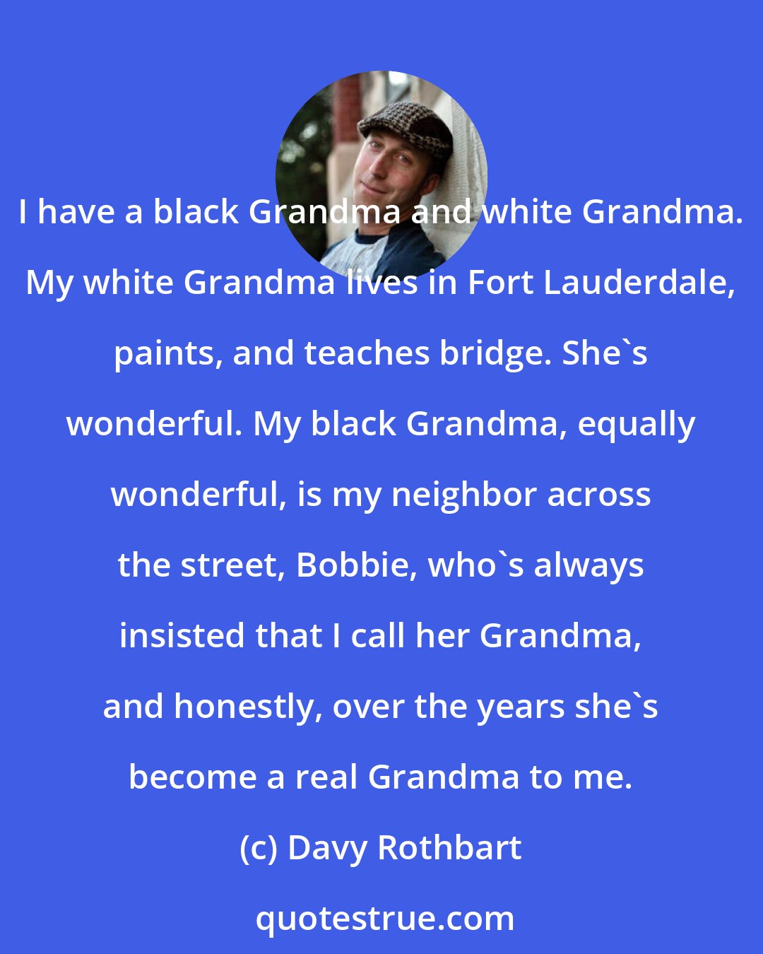 Davy Rothbart: I have a black Grandma and white Grandma. My white Grandma lives in Fort Lauderdale, paints, and teaches bridge. She's wonderful. My black Grandma, equally wonderful, is my neighbor across the street, Bobbie, who's always insisted that I call her Grandma, and honestly, over the years she's become a real Grandma to me.