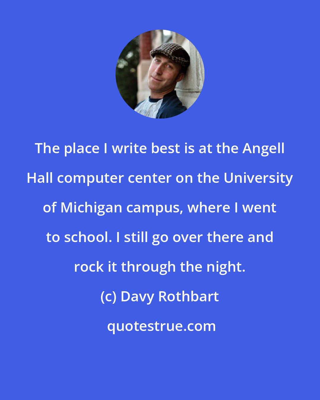 Davy Rothbart: The place I write best is at the Angell Hall computer center on the University of Michigan campus, where I went to school. I still go over there and rock it through the night.