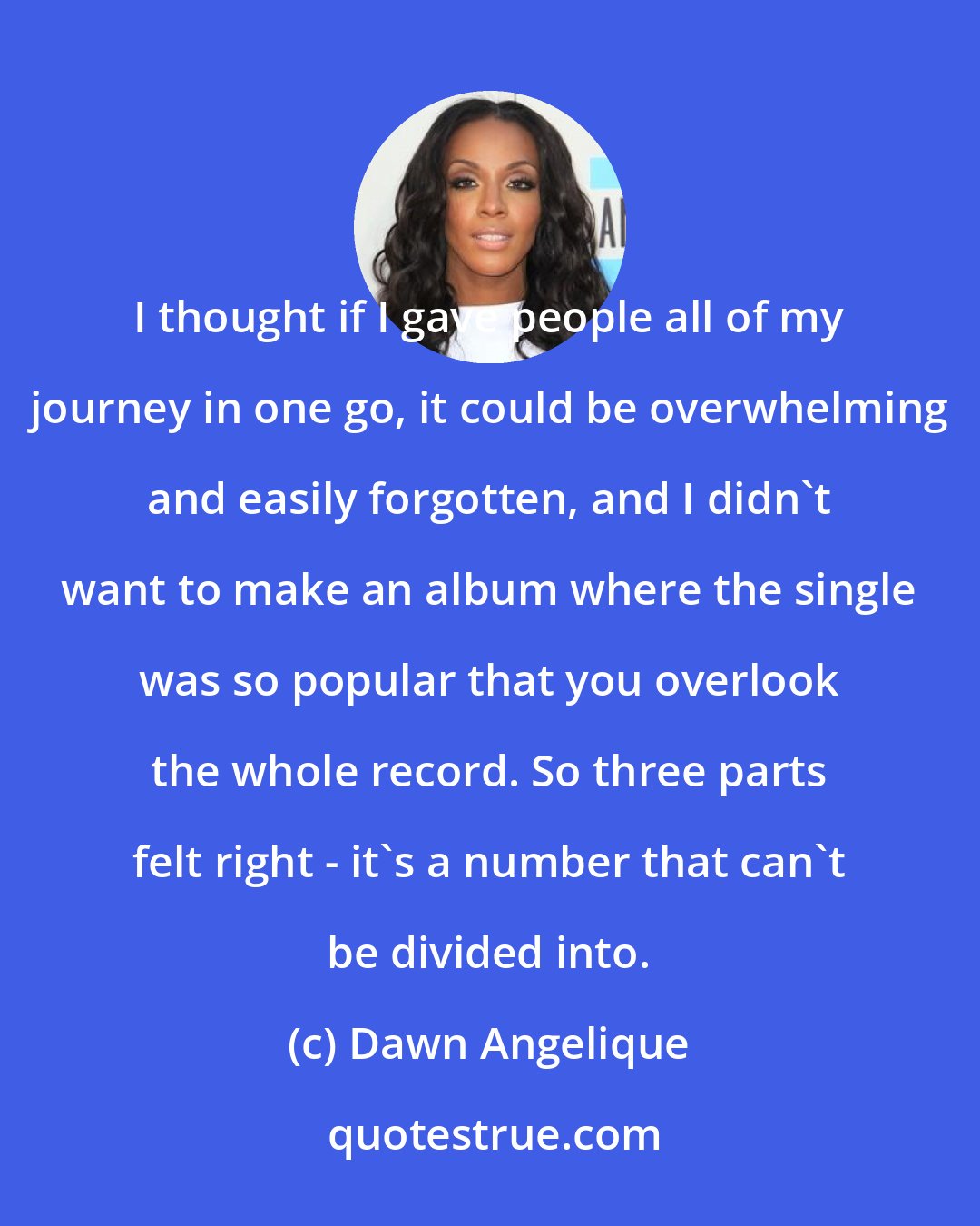 Dawn Angelique: I thought if I gave people all of my journey in one go, it could be overwhelming and easily forgotten, and I didn't want to make an album where the single was so popular that you overlook the whole record. So three parts felt right - it's a number that can't be divided into.