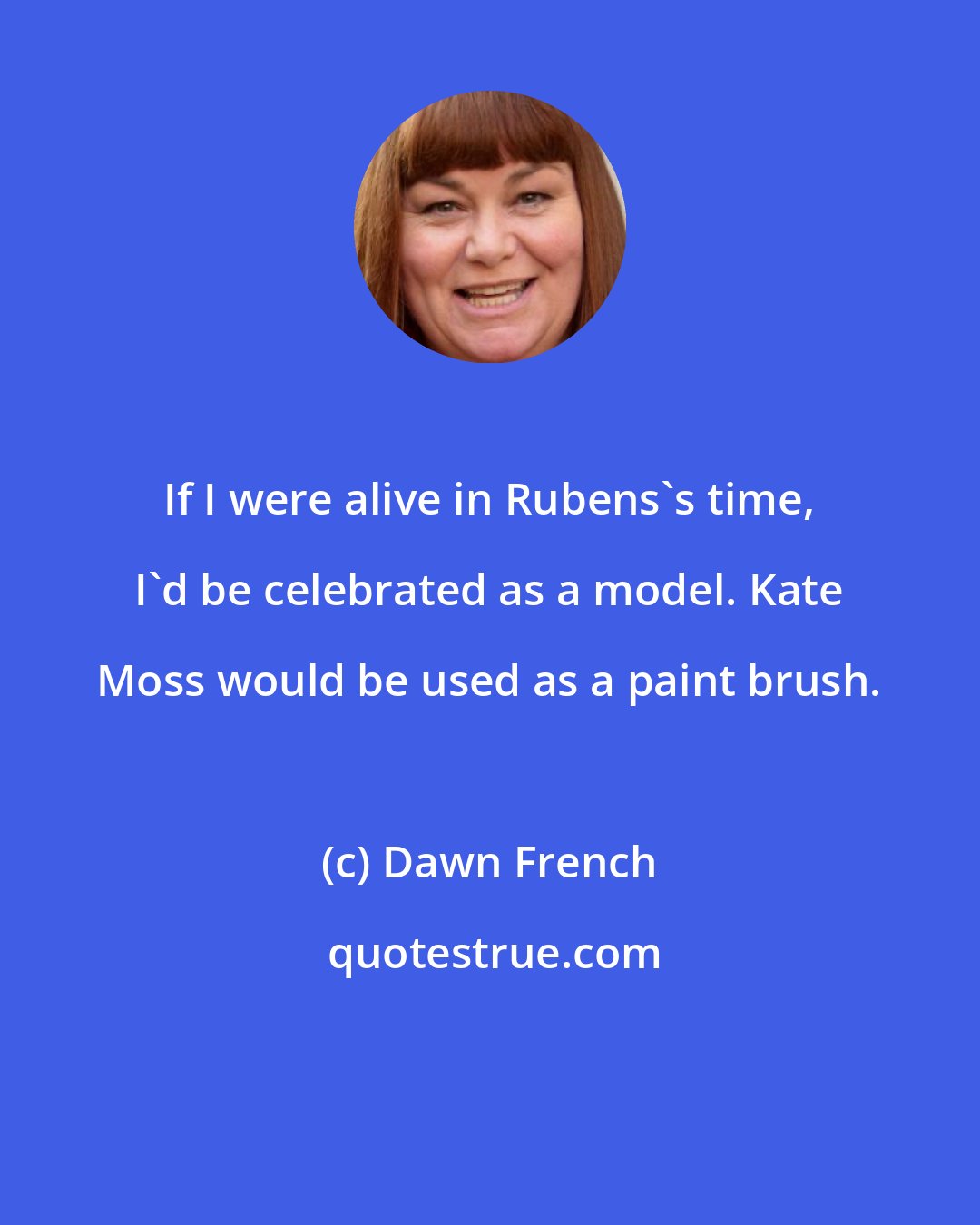 Dawn French: If I were alive in Rubens's time, I'd be celebrated as a model. Kate Moss would be used as a paint brush.
