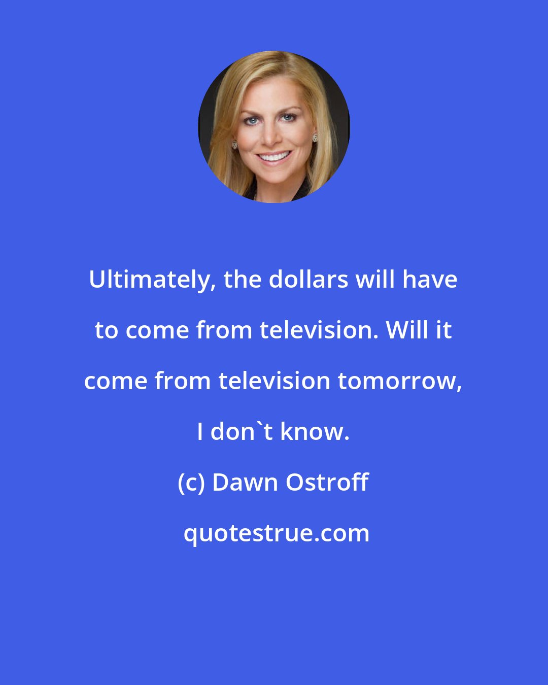 Dawn Ostroff: Ultimately, the dollars will have to come from television. Will it come from television tomorrow, I don't know.