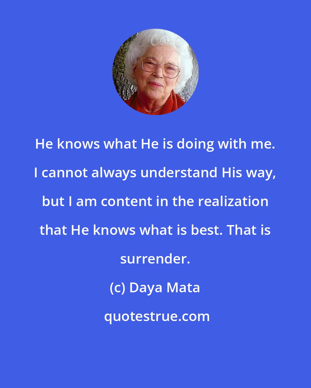 Daya Mata: He knows what He is doing with me. I cannot always understand His way, but I am content in the realization that He knows what is best. That is surrender.