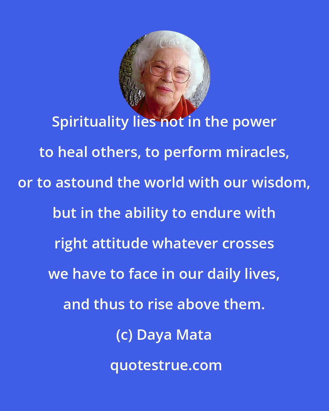 Daya Mata: Spirituality lies not in the power to heal others, to perform miracles, or to astound the world with our wisdom, but in the ability to endure with right attitude whatever crosses we have to face in our daily lives, and thus to rise above them.