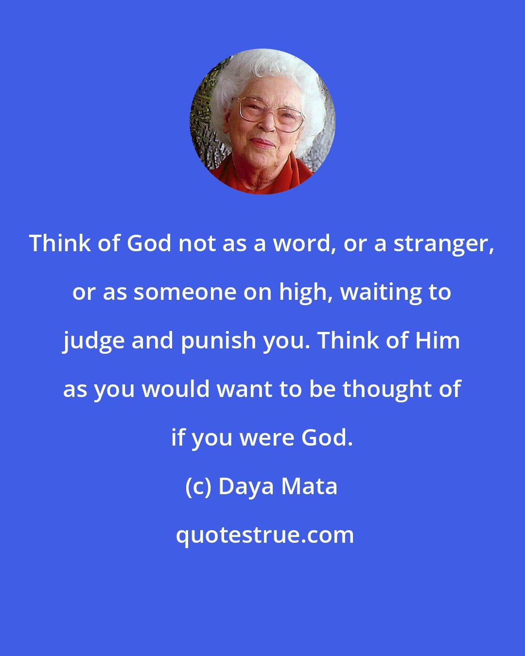 Daya Mata: Think of God not as a word, or a stranger, or as someone on high, waiting to judge and punish you. Think of Him as you would want to be thought of if you were God.