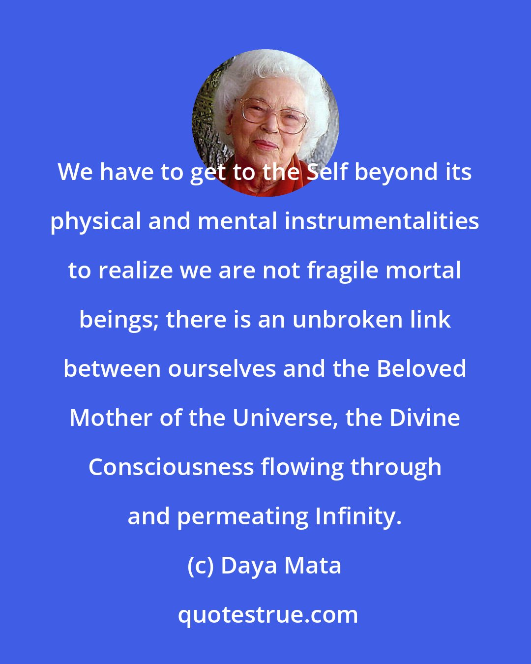 Daya Mata: We have to get to the Self beyond its physical and mental instrumentalities to realize we are not fragile mortal beings; there is an unbroken link between ourselves and the Beloved Mother of the Universe, the Divine Consciousness flowing through and permeating Infinity.