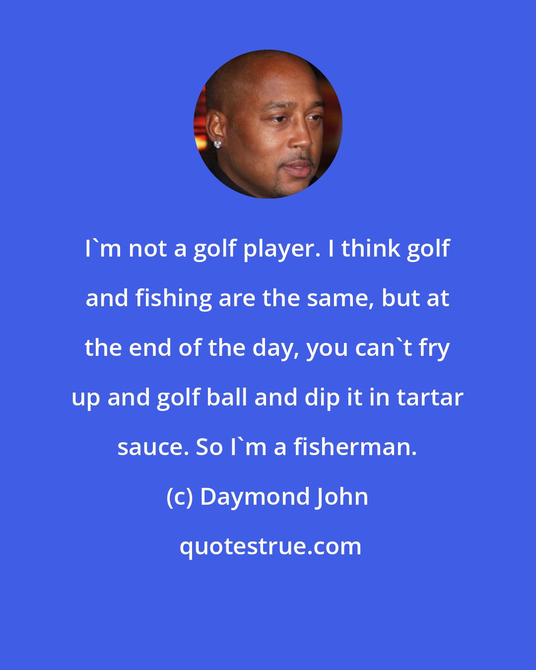 Daymond John: I'm not a golf player. I think golf and fishing are the same, but at the end of the day, you can't fry up and golf ball and dip it in tartar sauce. So I'm a fisherman.