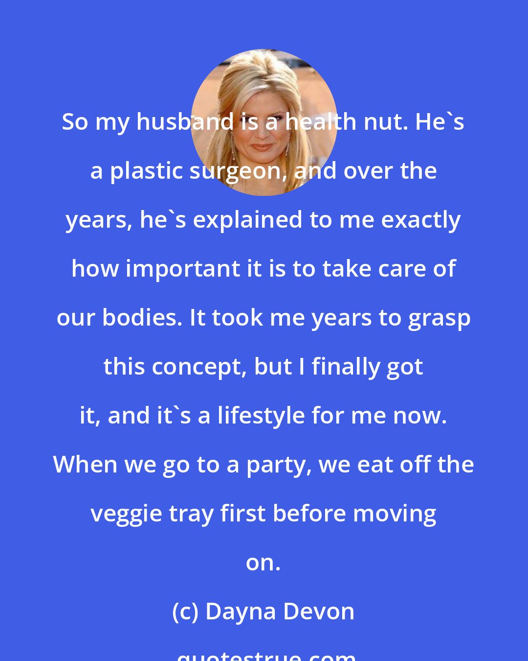 Dayna Devon: So my husband is a health nut. He's a plastic surgeon, and over the years, he's explained to me exactly how important it is to take care of our bodies. It took me years to grasp this concept, but I finally got it, and it's a lifestyle for me now. When we go to a party, we eat off the veggie tray first before moving on.