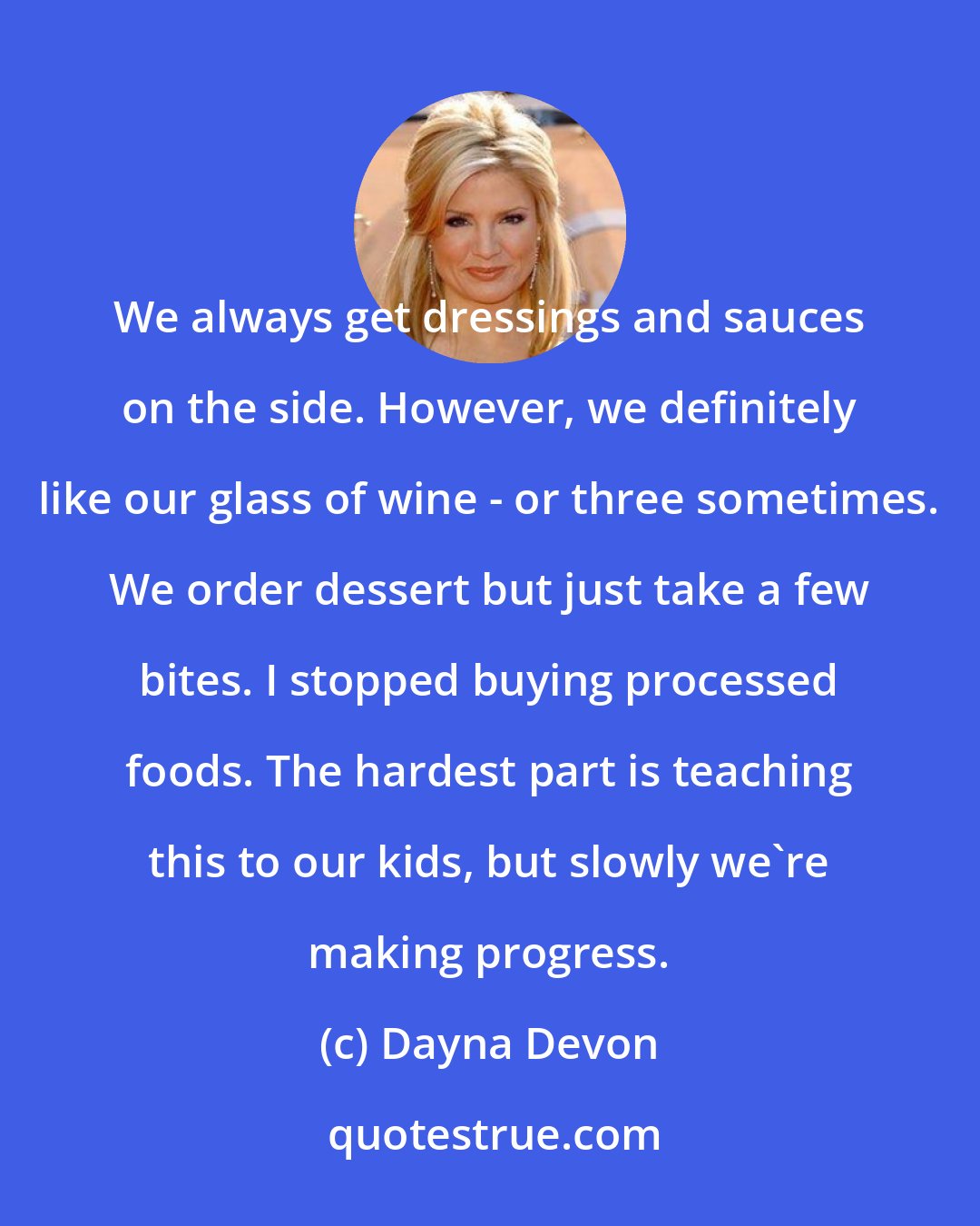 Dayna Devon: We always get dressings and sauces on the side. However, we definitely like our glass of wine - or three sometimes. We order dessert but just take a few bites. I stopped buying processed foods. The hardest part is teaching this to our kids, but slowly we're making progress.