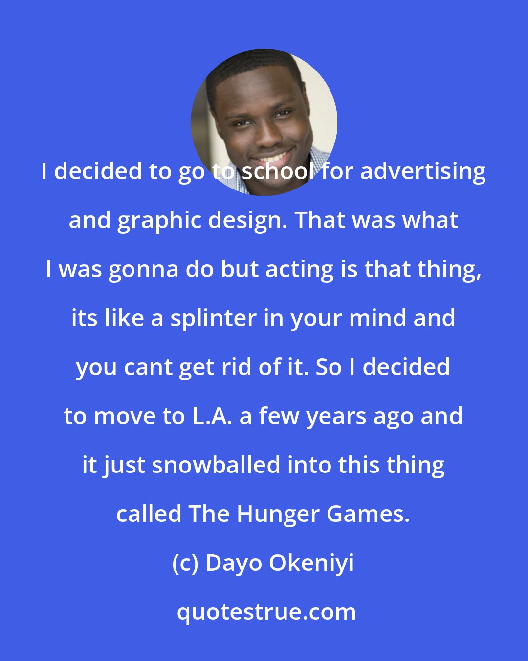 Dayo Okeniyi: I decided to go to school for advertising and graphic design. That was what I was gonna do but acting is that thing, its like a splinter in your mind and you cant get rid of it. So I decided to move to L.A. a few years ago and it just snowballed into this thing called The Hunger Games.