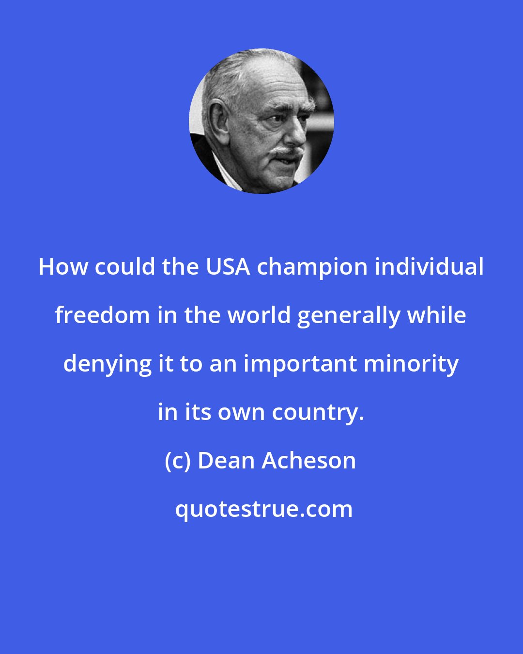 Dean Acheson: How could the USA champion individual freedom in the world generally while denying it to an important minority in its own country.