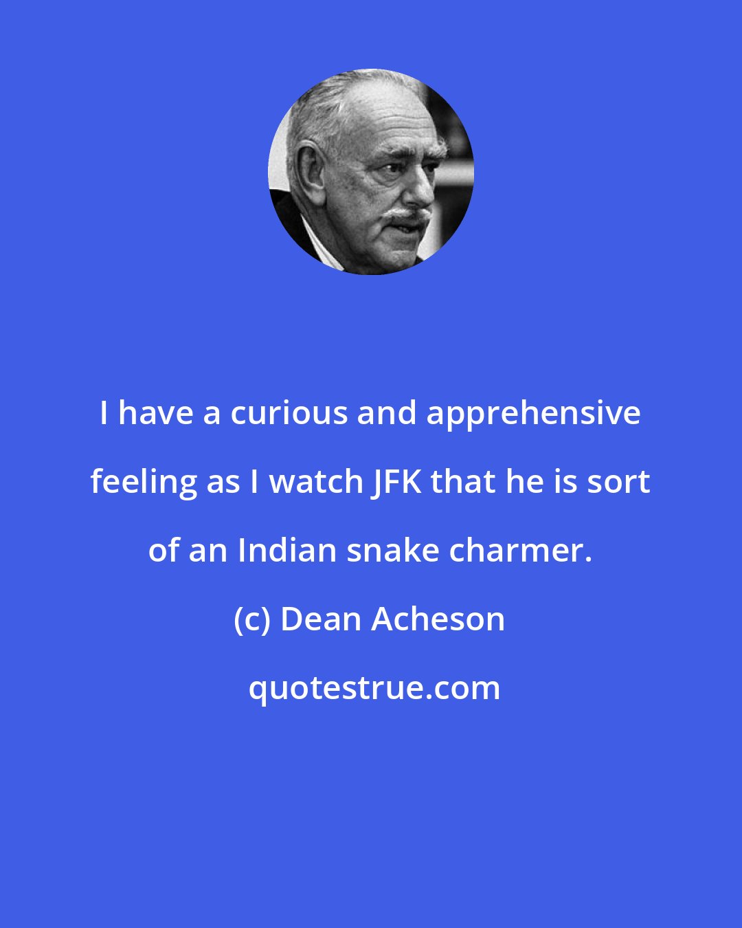 Dean Acheson: I have a curious and apprehensive feeling as I watch JFK that he is sort of an Indian snake charmer.