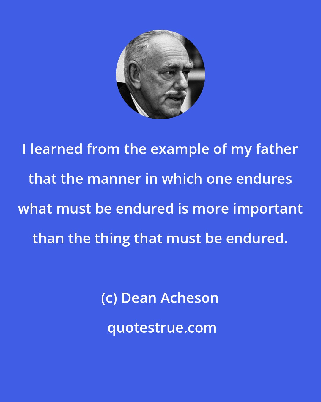 Dean Acheson: I learned from the example of my father that the manner in which one endures what must be endured is more important than the thing that must be endured.