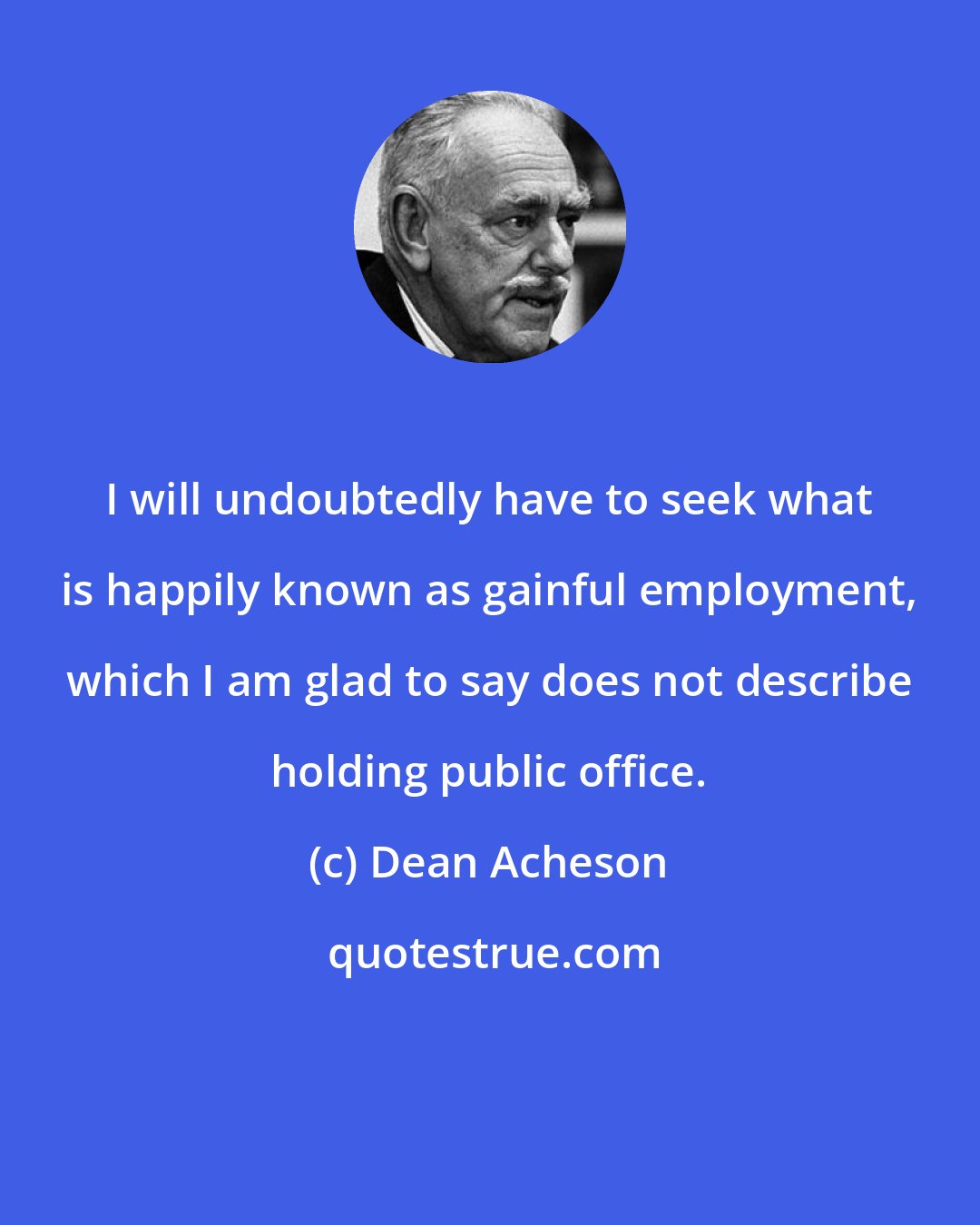 Dean Acheson: I will undoubtedly have to seek what is happily known as gainful employment, which I am glad to say does not describe holding public office.