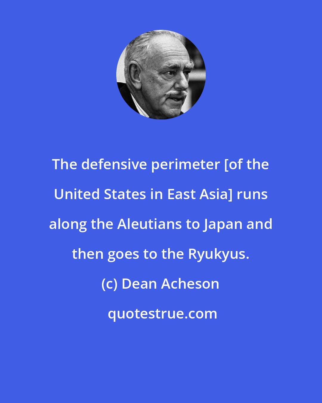 Dean Acheson: The defensive perimeter [of the United States in East Asia] runs along the Aleutians to Japan and then goes to the Ryukyus.