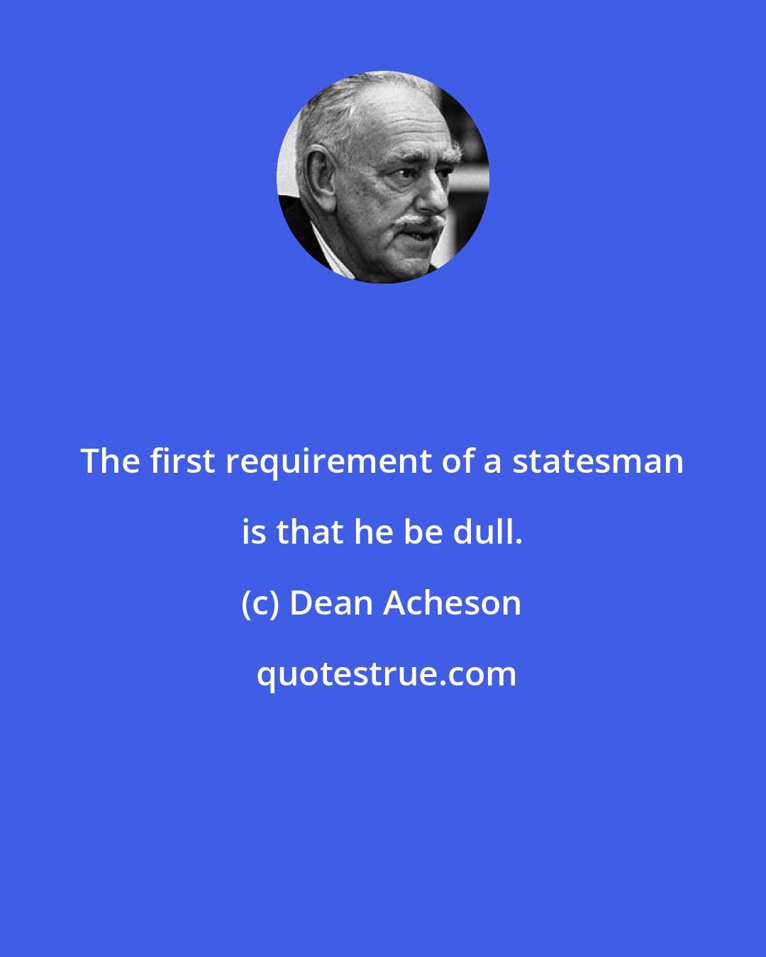 Dean Acheson: The first requirement of a statesman is that he be dull.