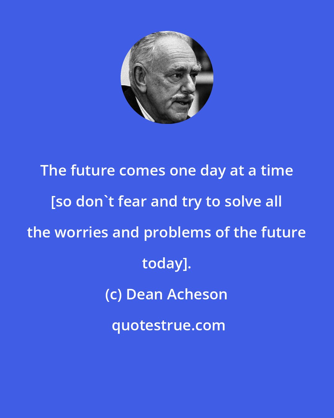 Dean Acheson: The future comes one day at a time [so don't fear and try to solve all the worries and problems of the future today].