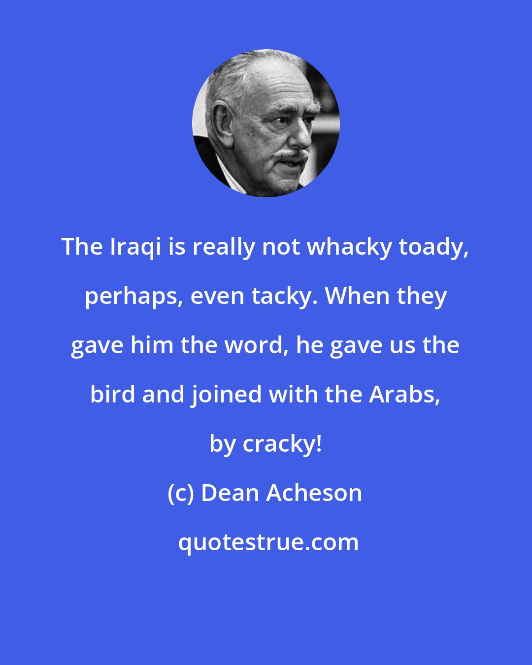 Dean Acheson: The Iraqi is really not whacky toady, perhaps, even tacky. When they gave him the word, he gave us the bird and joined with the Arabs, by cracky!