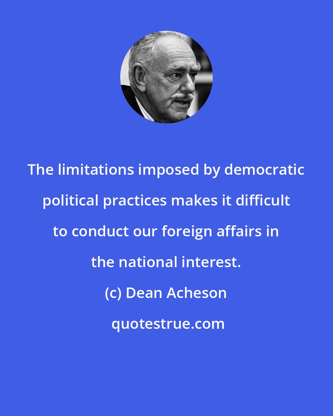 Dean Acheson: The limitations imposed by democratic political practices makes it difficult to conduct our foreign affairs in the national interest.