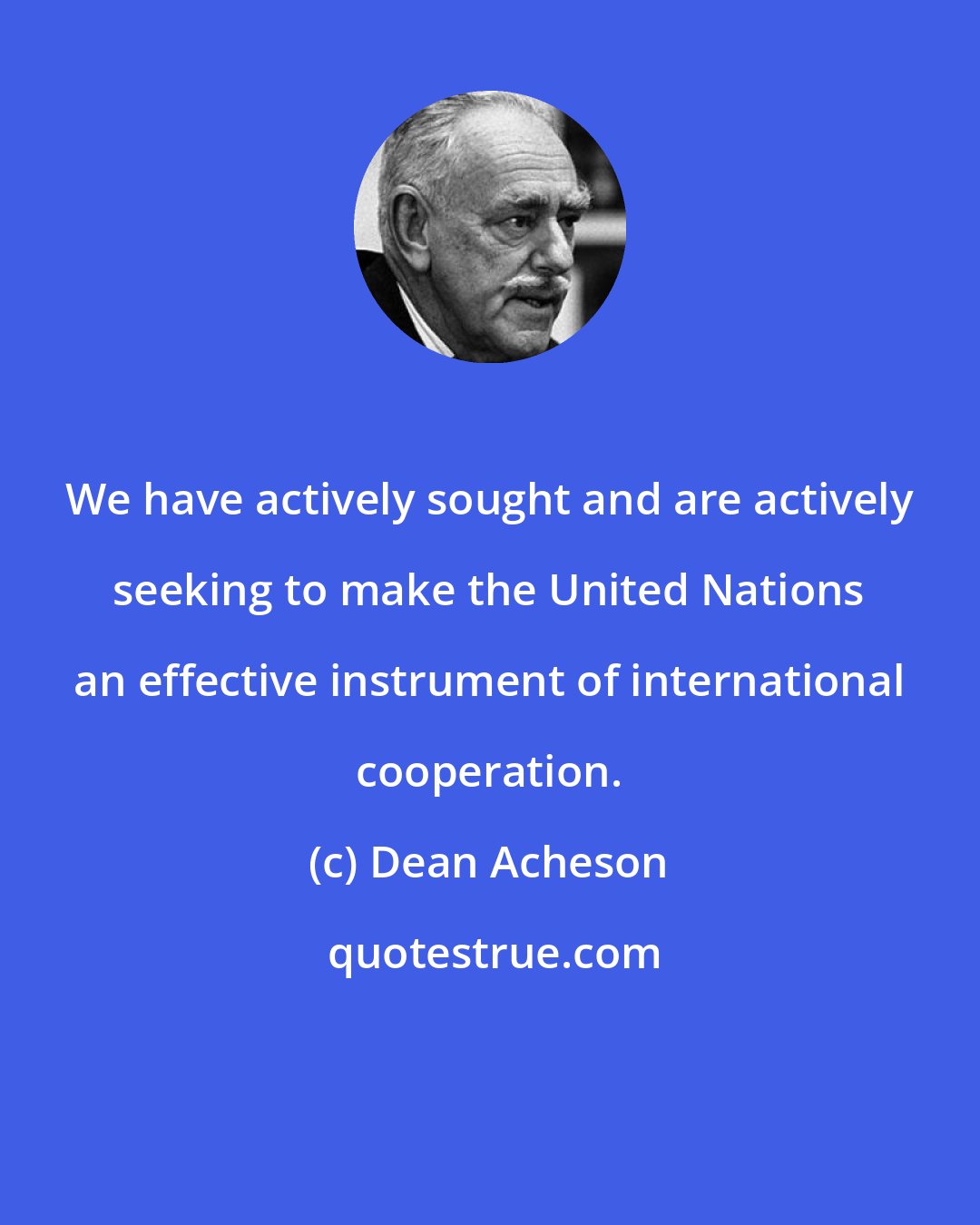 Dean Acheson: We have actively sought and are actively seeking to make the United Nations an effective instrument of international cooperation.