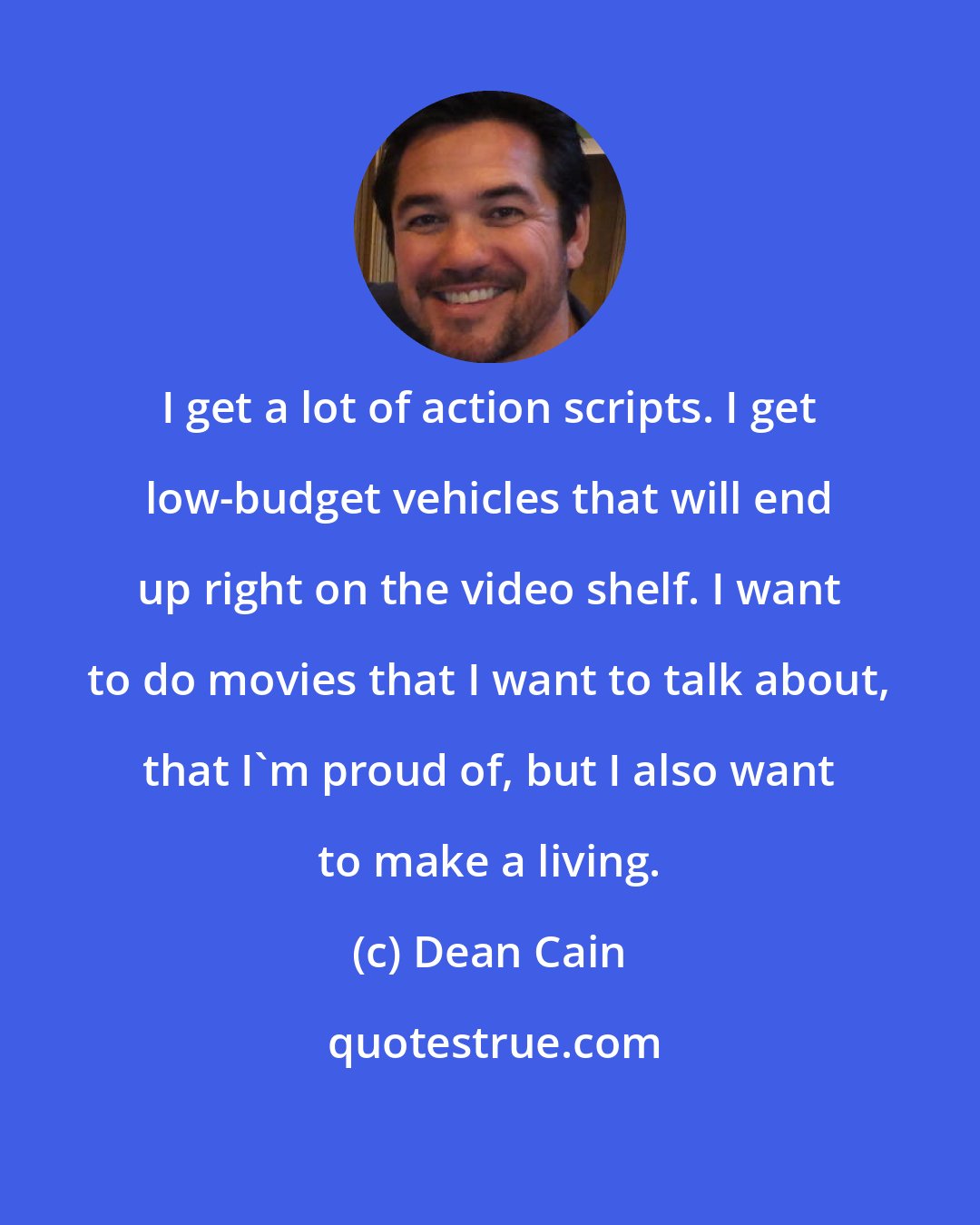 Dean Cain: I get a lot of action scripts. I get low-budget vehicles that will end up right on the video shelf. I want to do movies that I want to talk about, that I'm proud of, but I also want to make a living.