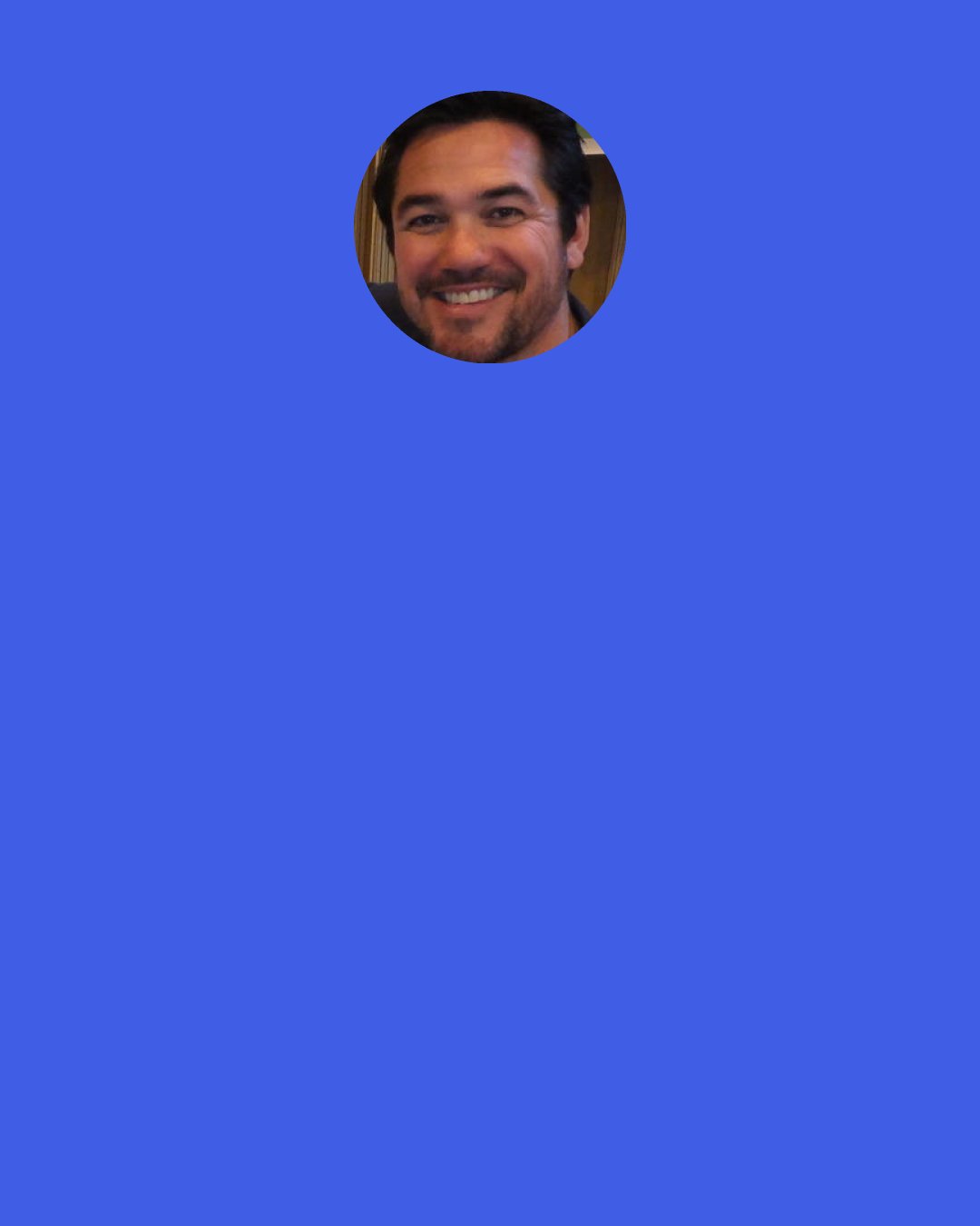 Dean Cain: My agent says that I'm a "repeat business guy." If you hire me to come do a movie, I'll be on time, know all my material, be ready to go, have a good attitude. I'm here to work, so I get hired over and over again by the same producers. If you just be a team player on set you can work so much more often.