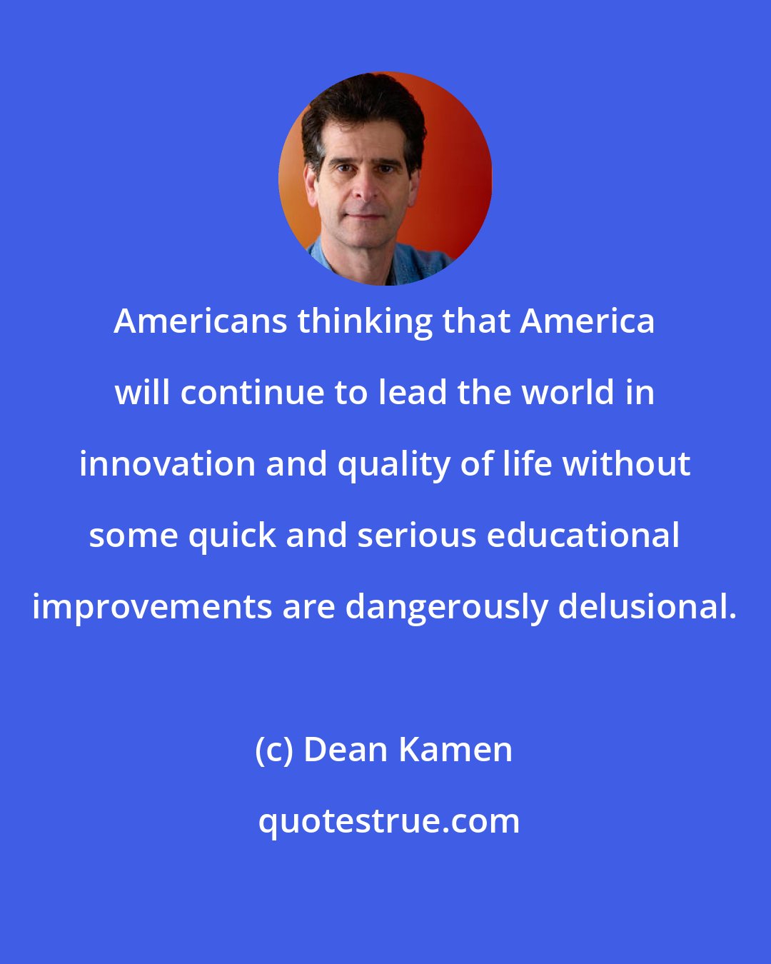 Dean Kamen: Americans thinking that America will continue to lead the world in innovation and quality of life without some quick and serious educational improvements are dangerously delusional.