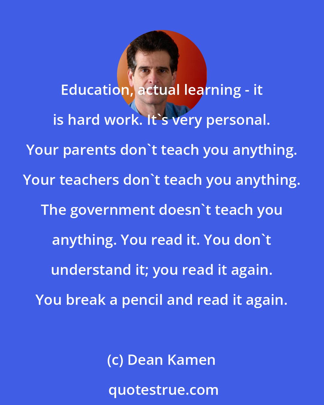 Dean Kamen: Education, actual learning - it is hard work. It's very personal. Your parents don't teach you anything. Your teachers don't teach you anything. The government doesn't teach you anything. You read it. You don't understand it; you read it again. You break a pencil and read it again.