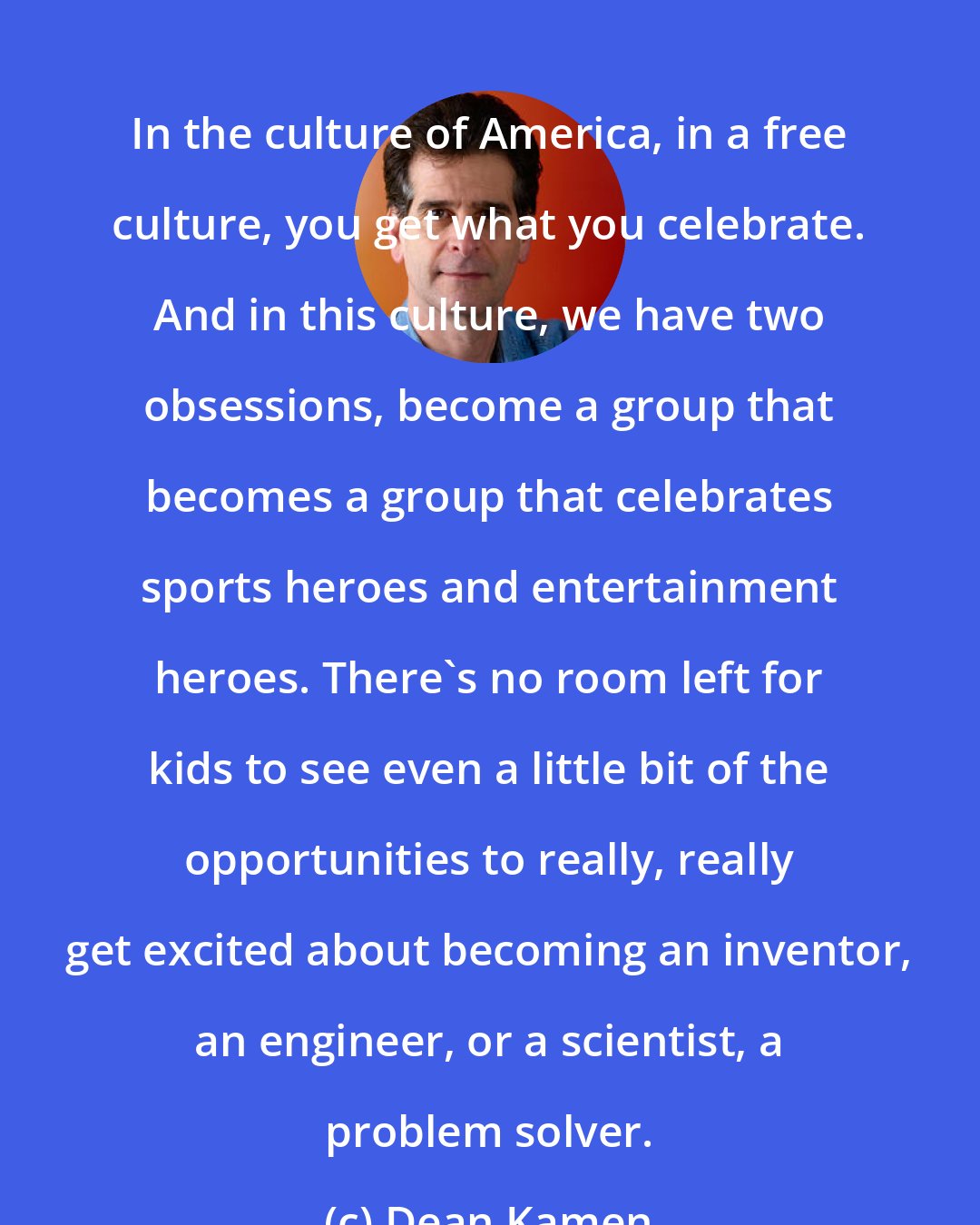 Dean Kamen: In the culture of America, in a free culture, you get what you celebrate. And in this culture, we have two obsessions, become a group that becomes a group that celebrates sports heroes and entertainment heroes. There's no room left for kids to see even a little bit of the opportunities to really, really get excited about becoming an inventor, an engineer, or a scientist, a problem solver.