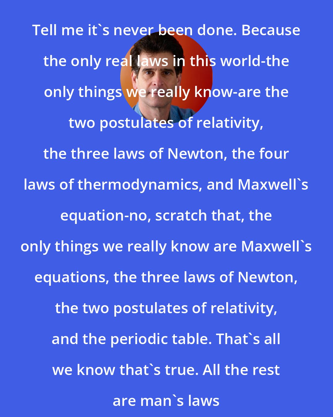 Dean Kamen: Tell me it's never been done. Because the only real laws in this world-the only things we really know-are the two postulates of relativity, the three laws of Newton, the four laws of thermodynamics, and Maxwell's equation-no, scratch that, the only things we really know are Maxwell's equations, the three laws of Newton, the two postulates of relativity, and the periodic table. That's all we know that's true. All the rest are man's laws