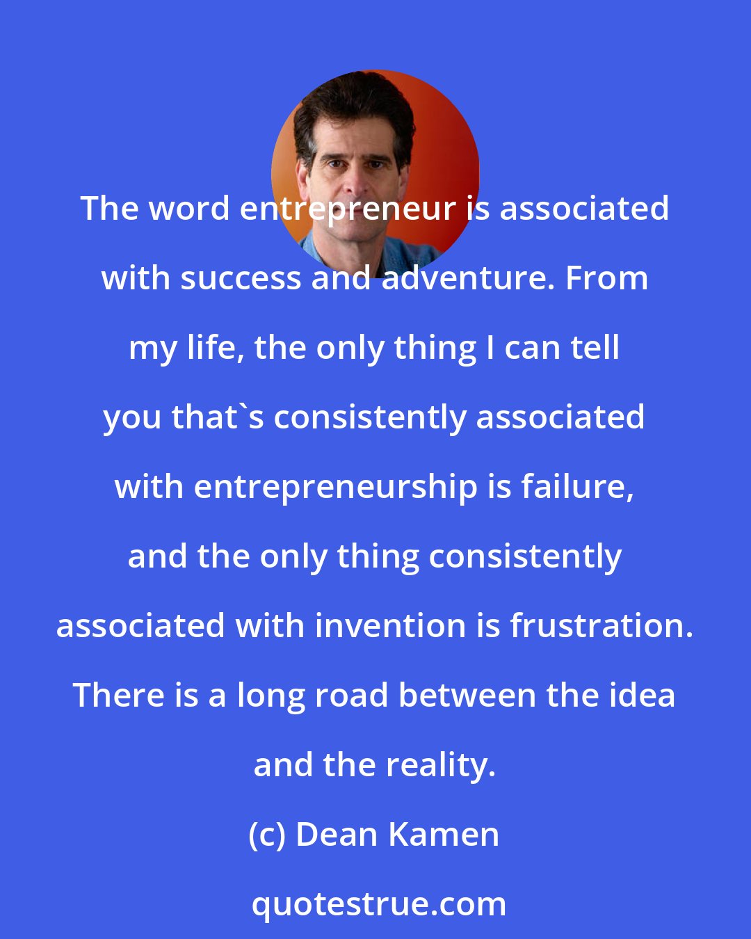 Dean Kamen: The word entrepreneur is associated with success and adventure. From my life, the only thing I can tell you that's consistently associated with entrepreneurship is failure, and the only thing consistently associated with invention is frustration. There is a long road between the idea and the reality.