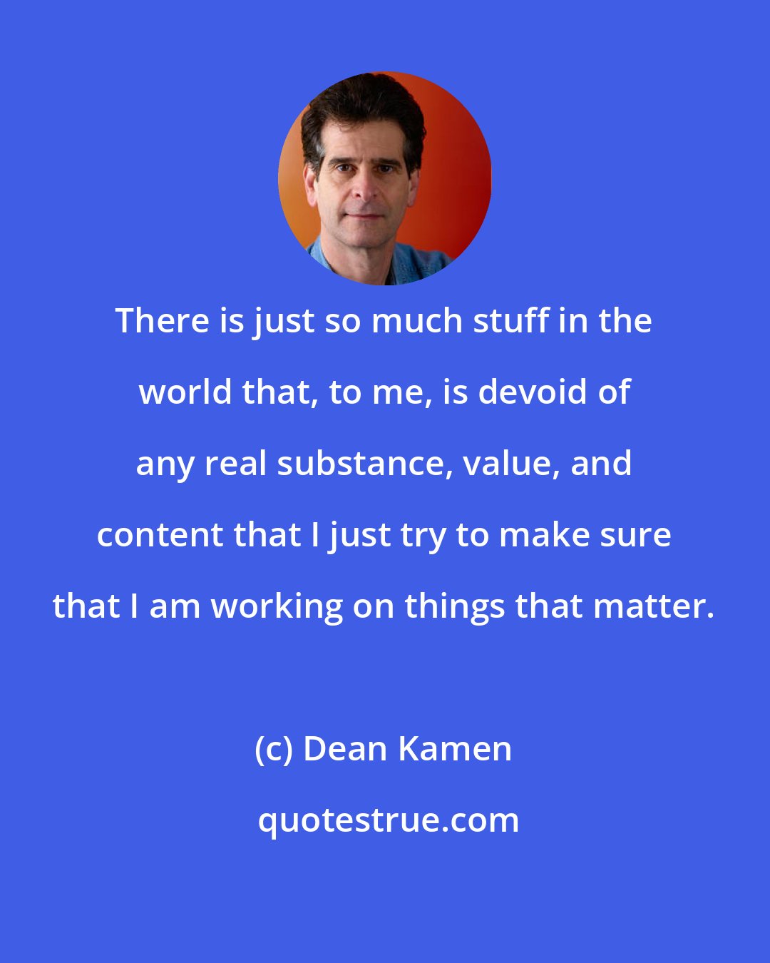 Dean Kamen: There is just so much stuff in the world that, to me, is devoid of any real substance, value, and content that I just try to make sure that I am working on things that matter.