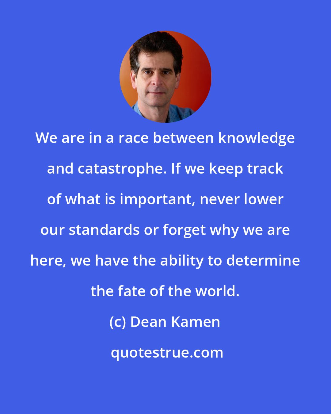 Dean Kamen: We are in a race between knowledge and catastrophe. If we keep track of what is important, never lower our standards or forget why we are here, we have the ability to determine the fate of the world.