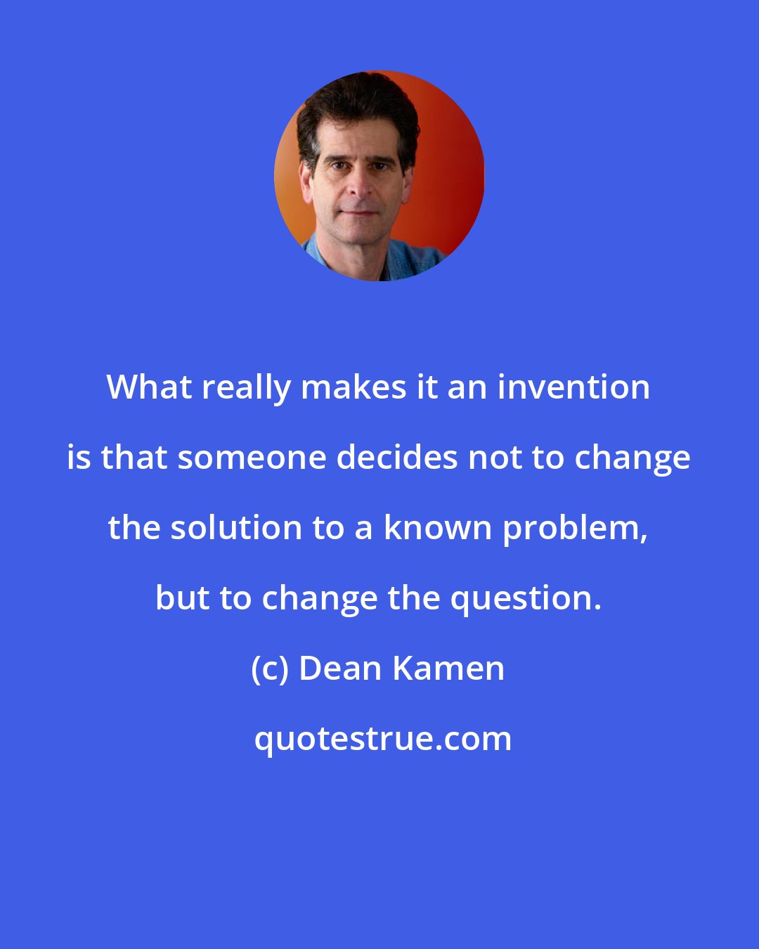 Dean Kamen: What really makes it an invention is that someone decides not to change the solution to a known problem, but to change the question.