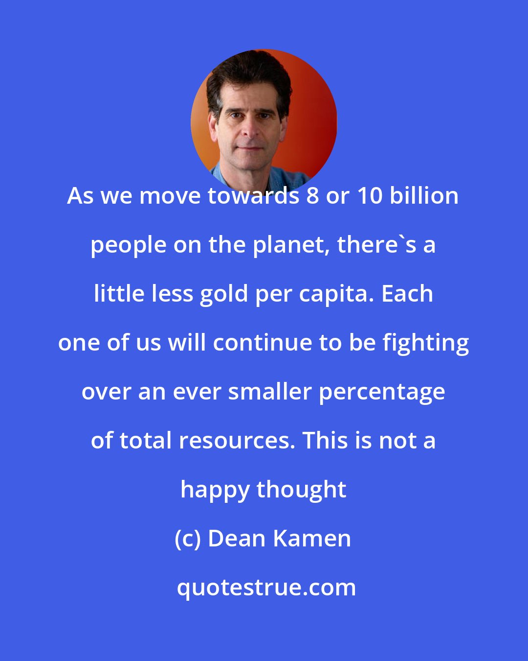 Dean Kamen: As we move towards 8 or 10 billion people on the planet, there's a little less gold per capita. Each one of us will continue to be fighting over an ever smaller percentage of total resources. This is not a happy thought