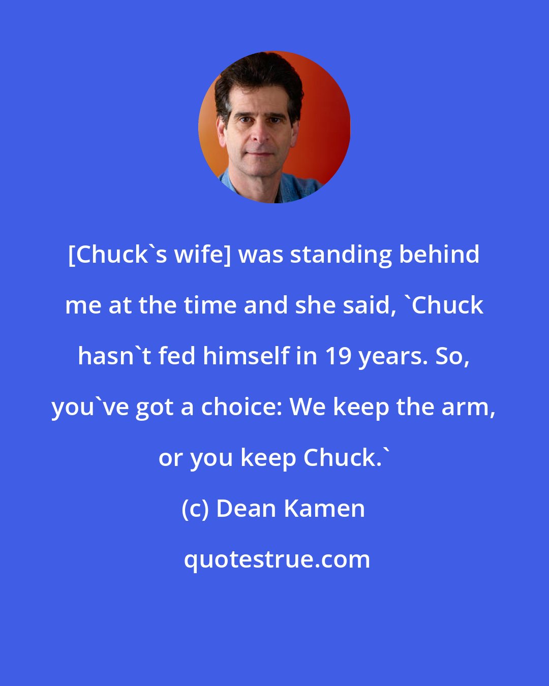 Dean Kamen: [Chuck's wife] was standing behind me at the time and she said, 'Chuck hasn't fed himself in 19 years. So, you've got a choice: We keep the arm, or you keep Chuck.'