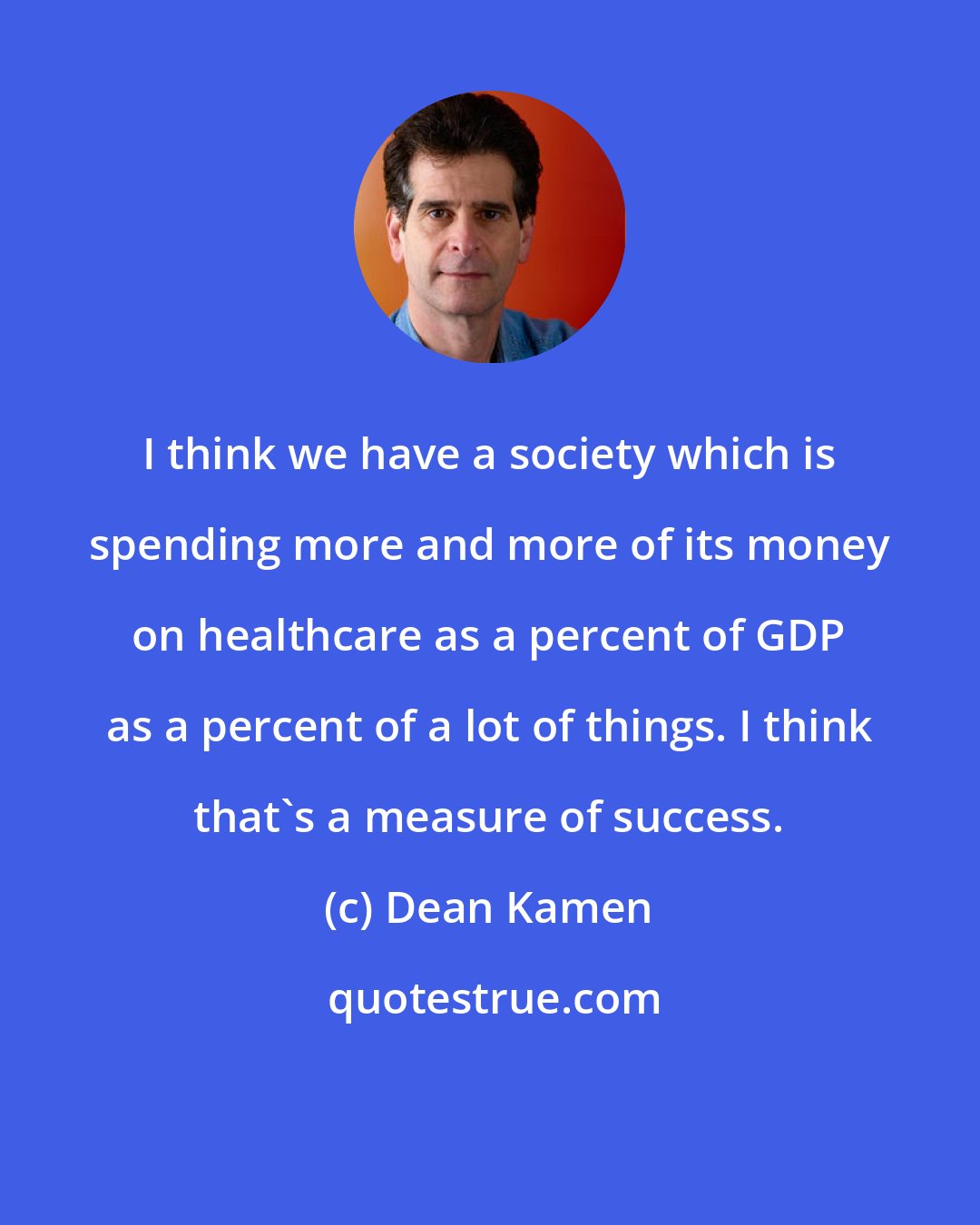 Dean Kamen: I think we have a society which is spending more and more of its money on healthcare as a percent of GDP as a percent of a lot of things. I think that's a measure of success.