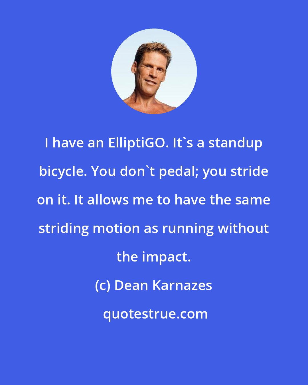 Dean Karnazes: I have an ElliptiGO. It's a standup bicycle. You don't pedal; you stride on it. It allows me to have the same striding motion as running without the impact.