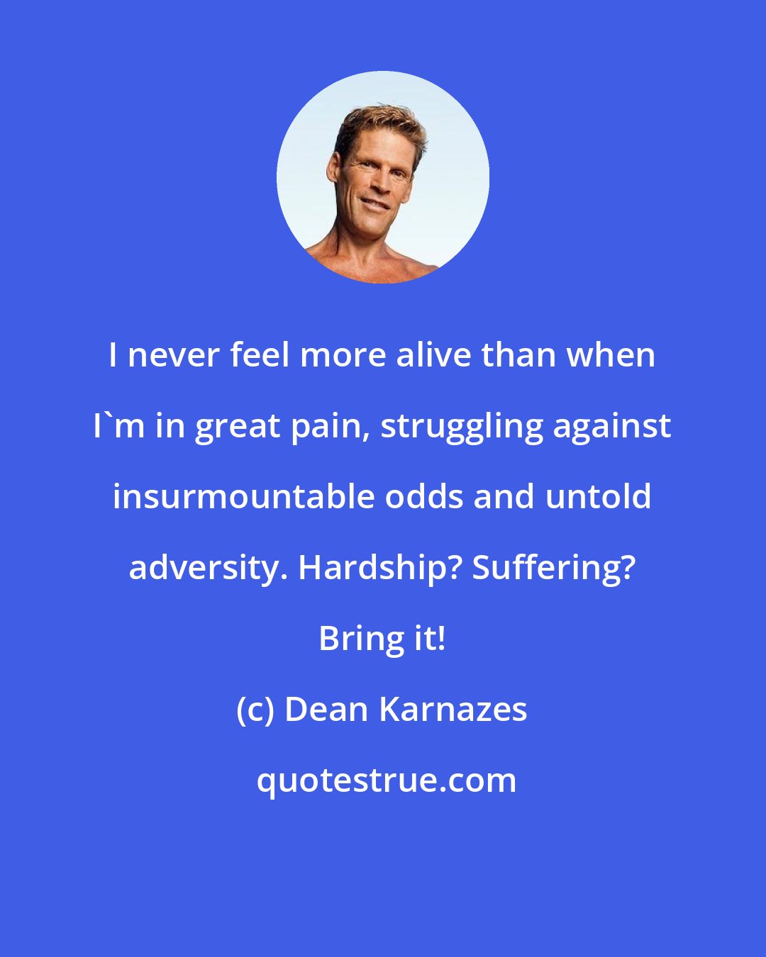 Dean Karnazes: I never feel more alive than when I'm in great pain, struggling against insurmountable odds and untold adversity. Hardship? Suffering? Bring it!